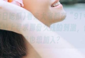 看来大家都在“91今日吃瓜”网站上寻求那份久违的刺激，你是不是也想加入？