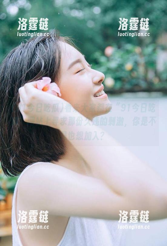 看来大家都在“91今日吃瓜”网站上寻求那份久违的刺激，你是不是也想加入？