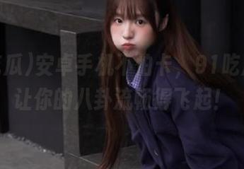 安卓手机不怕卡，91吃瓜网址让你的八卦流畅得飞起！