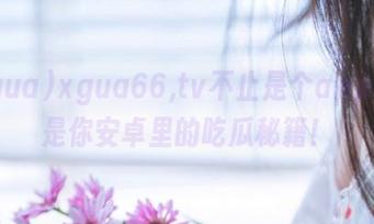 xgua66,tv不止是个app，更是你安卓里的吃瓜秘籍！