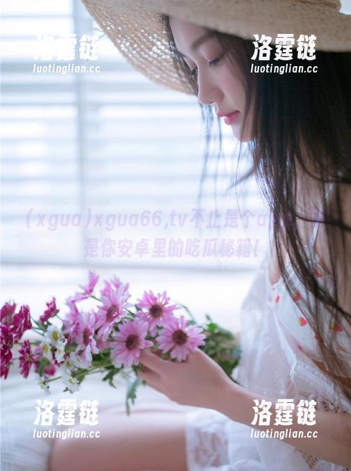 xgua66,tv不止是个app，更是你安卓里的吃瓜秘籍！