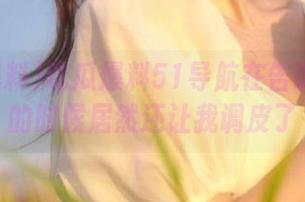 吃瓜爆料51导航在告诉我真事的时候居然还让我调皮了