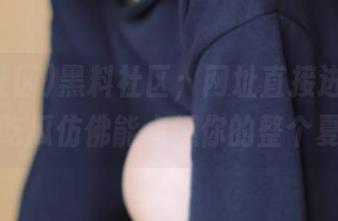 黑料社区；网址直接进！今天的吃瓜仿佛能点燃你的整个夏天